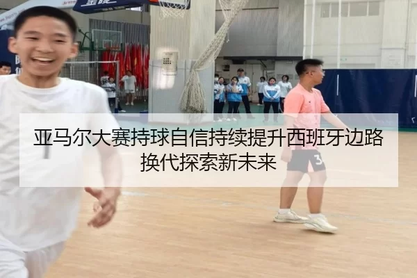 亚马尔大赛持球自信持续提升西班牙边路换代探索新未来