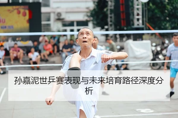 孙嘉泥世乒赛表现与未来培育路径深度分析