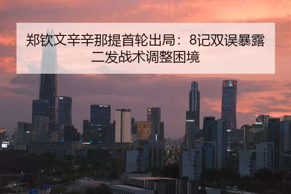 郑钦文辛辛那提首轮出局：8记双误暴露二发战术调整困境