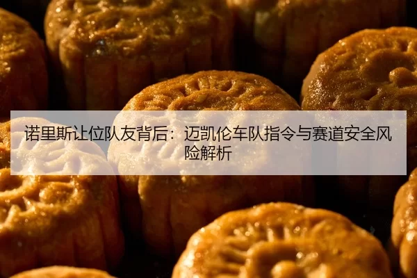 诺里斯让位队友背后：迈凯伦车队指令与赛道安全风险解析